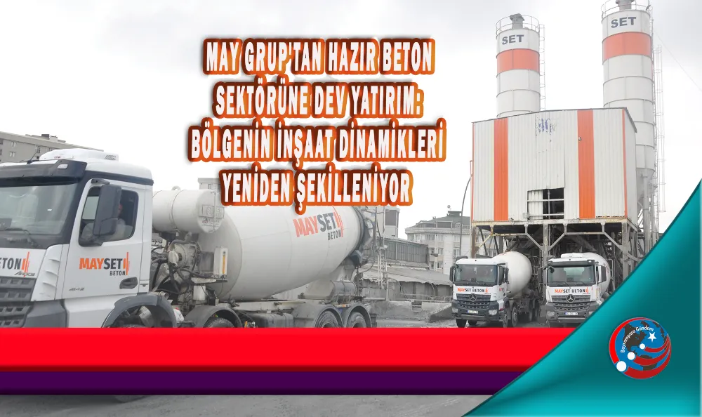 MAY GRUP'TAN HAZIR BETON SEKTÖRÜNE DEV YATIRIM: BÖLGENİN İNŞAAT DİNAMİKLERİ YENİDEN ŞEKİLLENİYOR 